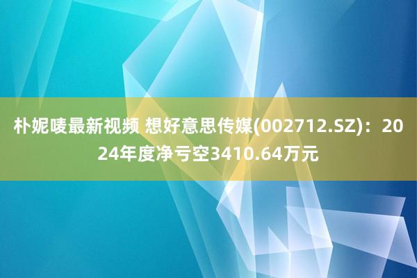 朴妮唛最新视频 想好意思传媒(002712.SZ)：2024年度净亏空3410.64万元