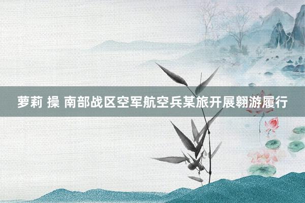 萝莉 操 南部战区空军航空兵某旅开展翱游履行