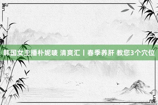 韩国女主播朴妮唛 清爽汇丨春季养肝 教您3个穴位