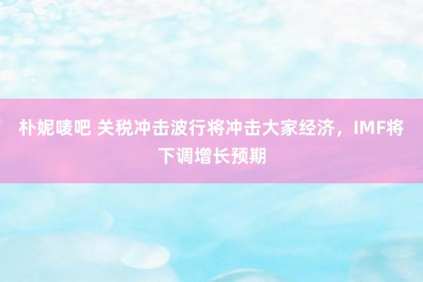 朴妮唛吧 关税冲击波行将冲击大家经济，IMF将下调增长预期