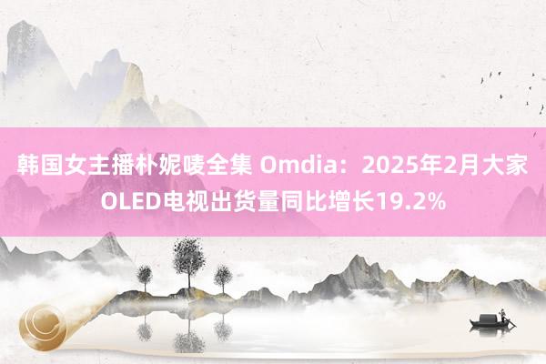 韩国女主播朴妮唛全集 Omdia：2025年2月大家OLED电视出货量同比增长19.2%