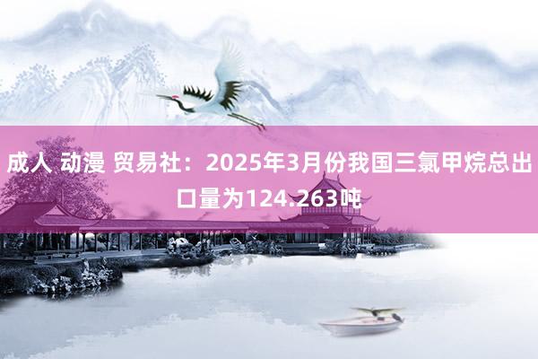 成人 动漫 贸易社：2025年3月份我国三氯甲烷总出口量为124.263吨