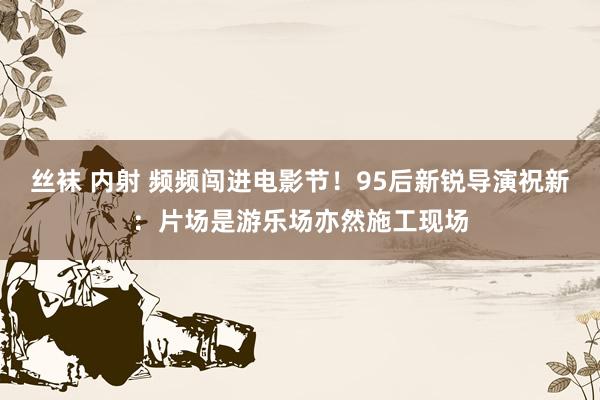 丝袜 内射 频频闯进电影节！95后新锐导演祝新：片场是游乐场亦然施工现场