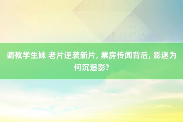 调教学生妹 老片逆袭新片， 票房传闻背后， 影迷为何沉追影?