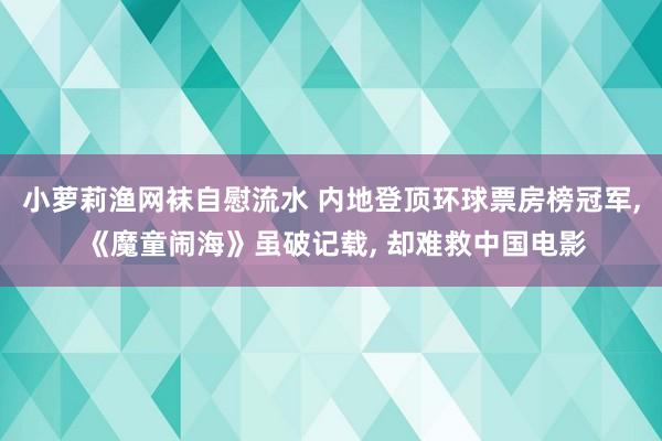 小萝莉渔网袜自慰流水 内地登顶环球票房榜冠军， 《魔童闹海》虽破记载， 却难救中国电影