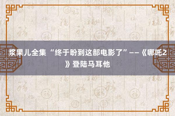 浆果儿全集 “终于盼到这部电影了”——《哪吒2》登陆马耳他
