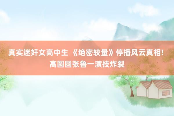 真实迷奸女高中生 《绝密较量》停播风云真相! 高圆圆张鲁一演技炸裂