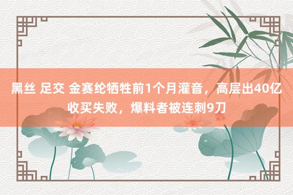 黑丝 足交 金赛纶牺牲前1个月灌音，高层出40亿收买失败，爆料者被连刺9刀