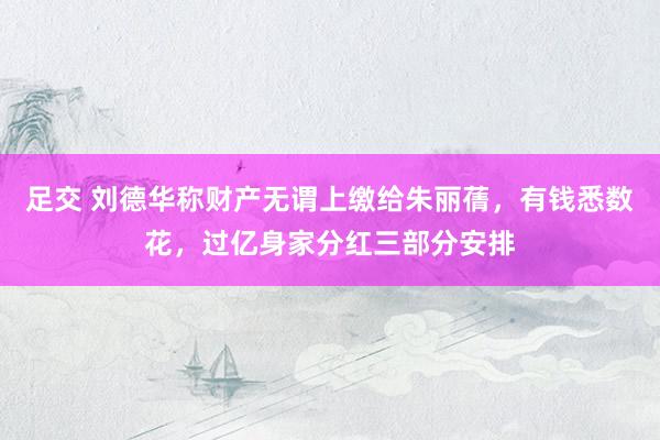 足交 刘德华称财产无谓上缴给朱丽蒨，有钱悉数花，过亿身家分红三部分安排