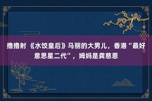 撸撸射 《水饺皇后》马丽的大男儿，香港“最好意思星二代”，姆妈是龚慈恩