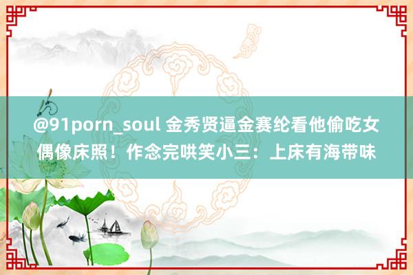 @91porn_soul 金秀贤逼金赛纶看他偷吃女偶像床照！作念完哄笑小三：上床有海带味
