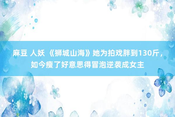 麻豆 人妖 《狮城山海》她为拍戏胖到130斤，如今瘦了好意思得冒泡逆袭成女主
