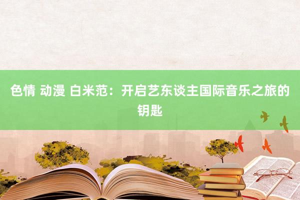 色情 动漫 白米范：开启艺东谈主国际音乐之旅的钥匙