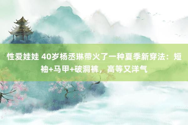 性爱娃娃 40岁杨丞琳带火了一种夏季新穿法：短袖+马甲+破洞裤，高等又洋气