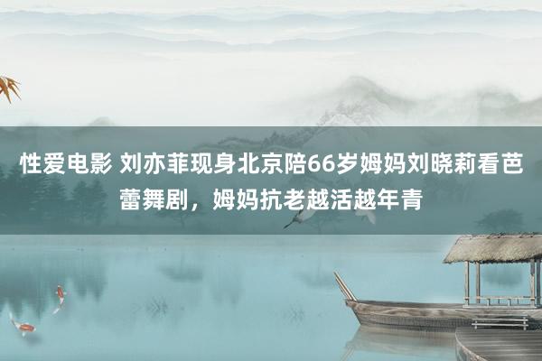 性爱电影 刘亦菲现身北京陪66岁姆妈刘晓莉看芭蕾舞剧，姆妈抗老越活越年青