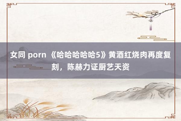 女同 porn 《哈哈哈哈哈5》黄酒红烧肉再度复刻，陈赫力证厨艺天资