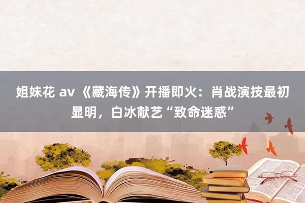 姐妹花 av 《藏海传》开播即火：肖战演技最初显明，白冰献艺“致命迷惑”