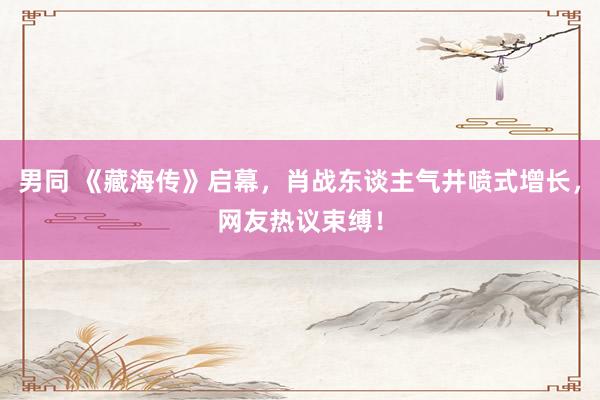 男同 《藏海传》启幕，肖战东谈主气井喷式增长，网友热议束缚！