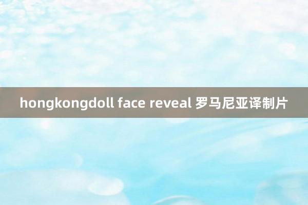 hongkongdoll face reveal 罗马尼亚译制片