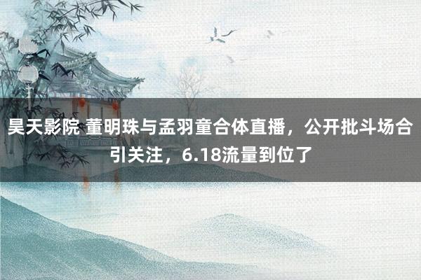 昊天影院 董明珠与孟羽童合体直播，公开批斗场合引关注，6.18流量到位了