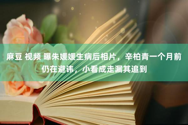 麻豆 视频 曝朱媛媛生病后相片，辛柏青一个月前仍在避讳，小看成走漏其追到