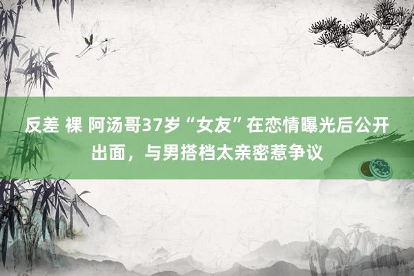 反差 裸 阿汤哥37岁“女友”在恋情曝光后公开出面，与男搭档太亲密惹争议