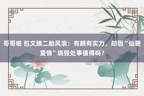 哥哥啪 包文婧二胎风浪：有颜有实力，却因“仙葩爱情”烧毁处事值得吗？