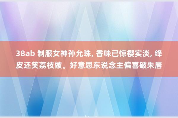 38ab 制服女神孙允珠， 香味已惊樱实淡， 绛皮还笑荔枝皴。好意思东说念主偏喜破朱唇