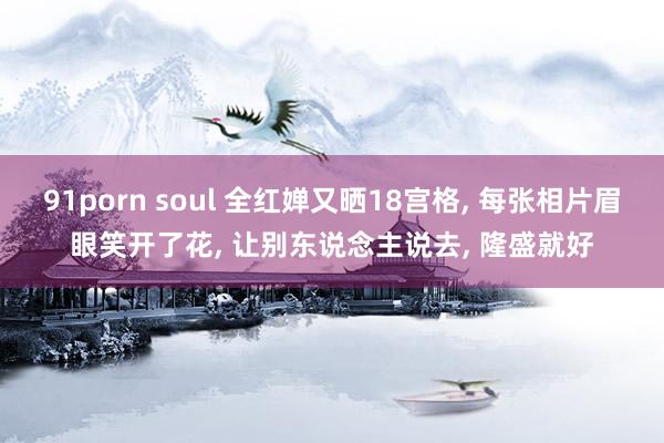 91porn soul 全红婵又晒18宫格， 每张相片眉眼笑开了花， 让别东说念主说去， 隆盛就好