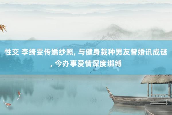 性交 李绮雯传婚纱照， 与健身栽种男友曾婚讯成谜， 今办事爱情深度绑缚