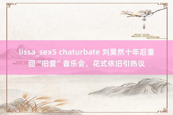 lissa_sex5 chaturbate 刘昊然十年后重回“旧爱”音乐会，花式依旧引热议