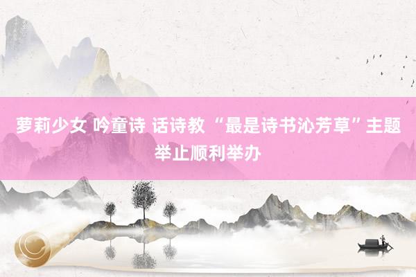 萝莉少女 吟童诗 话诗教 “最是诗书沁芳草”主题举止顺利举办