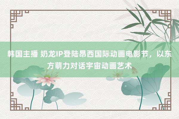 韩国主播 奶龙IP登陆昂西国际动画电影节，以东方萌力对话宇宙动画艺术