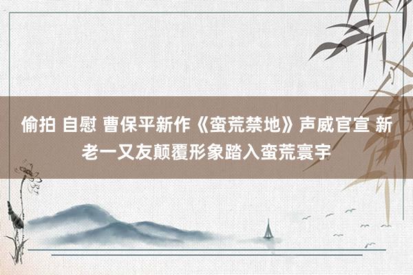 偷拍 自慰 曹保平新作《蛮荒禁地》声威官宣 新老一又友颠覆形象踏入蛮荒寰宇