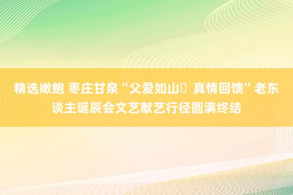 精选嫩鲍 枣庄甘泉“父爱如山・真情回馈”老东谈主诞辰会文艺献艺行径圆满终结