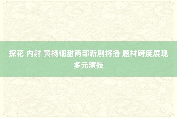 探花 内射 黄杨钿甜两部新剧将播 题材跨度展现多元演技