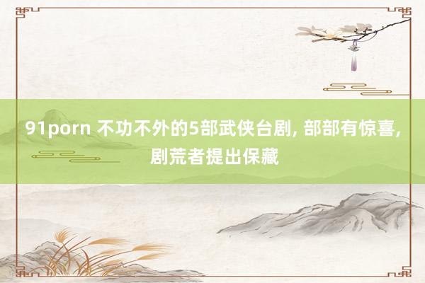 91porn 不功不外的5部武侠台剧， 部部有惊喜， 剧荒者提出保藏