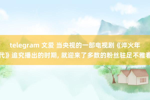 telegram 文爱 当央视的一部电视剧《淬火年代》追究播出的时期， 就迎来了多数的粉丝驻足不雅看