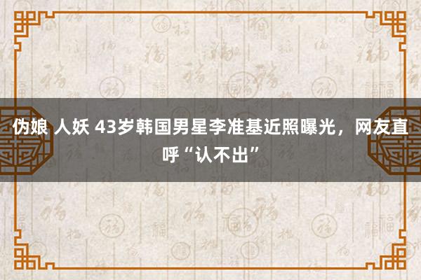 伪娘 人妖 43岁韩国男星李准基近照曝光，网友直呼“认不出”
