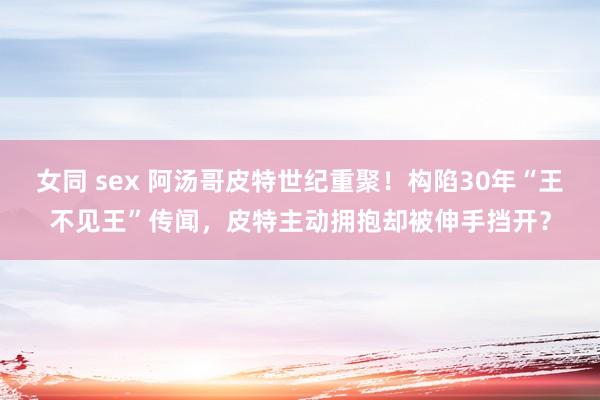 女同 sex 阿汤哥皮特世纪重聚！构陷30年“王不见王”传闻，皮特主动拥抱却被伸手挡开？
